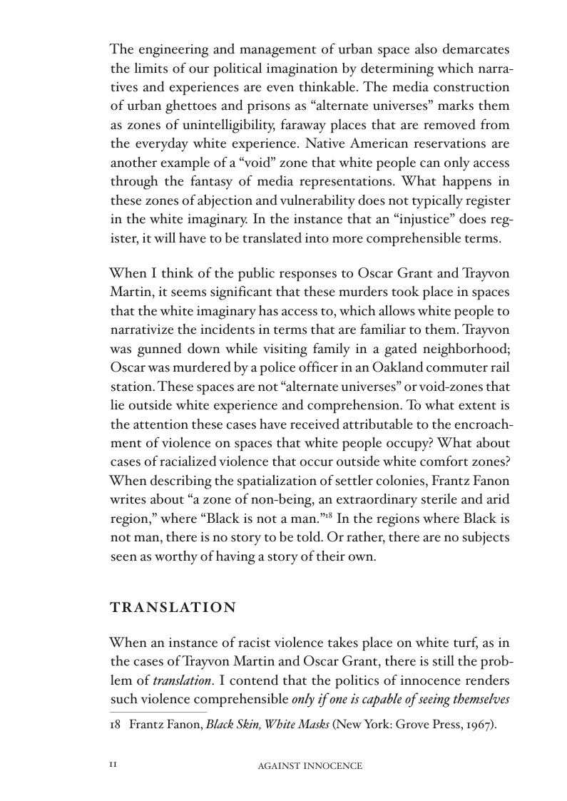 The engineering and management of urban space also demarcates the limits of our political imagination by determining which narra- tives and experiences are even thinkable. The media construction of urban ghettoes and prisons as “alternate universes” marks them as zones of unintelligibility, faraway places that are removed from the everyday white experience. Native American reservations are another example of a “void” zone that white people can only access through the fantasy of media representations. What happens in these zones of abjection and vulnerability does not typically register in the white imaginary. In the instance that an “injustice” does reg- ister, it will have to be translated into more comprehensible terms.  When I think of the public responses to Oscar Grant and Trayvon Martin, it seems significant that these murders took place in spaces that the white imaginary has access to, which allows white people to narrativize the incidents in terms that are familiar to them. Trayvon was gunned down while visiting family in a gated neighborhood; Oscar was murdered by a police officer in an Oakland commuter rail station. These spaces are not “alternate universes” or void-zones that lie outside white experience and comprehension. To what extent is. the attention these cases have received attributable to the encroach- ment of violence on spaces that white people occupy? What about cases of racialized violence that occur outside white comfort zones? When describing the spatialization of settler colonies, Frantz Fanon writes about “a zone of non-being, an extraordinary sterile and arid region,” where “Black is not a man.”* In the regions where Black is not man, there is no story to be told. Or rather, there are no subjects seen as worthy of having a story of their own.  TRANSLATION  ‘When an instance of racist violence takes place on white turf, as in the cases of Trayvon Martin and Oscar Grant, there is still the prob- lem of translation. T contend that the politics of innocence renders such violence comprehensible only if one is capable of seeing themselves  18 Frantz Fanon, Black Skin, White Masks (New York: Grove Press, 1967).  " AGAINST INNOCENCE 